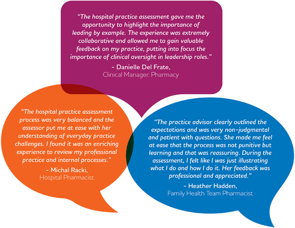 “The hospital practice assessment process was very balanced and the assessor put me at ease with her understanding of everyday practice challenges. I found it was an enriching experience to review my professional practice and internal processes.” – Michal Racki, Hospital Pharmacist “The hospital practice assessment gave me the opportunity to highlight the importance of leading by example. The experience was extremely collaborative and allowed me to gain valuable feedback on my practice, putting into focus the importance of clinical oversight in leadership roles.” – Danielle Del Frate, Clinical Manager, Pharmacy “The practice advisor clearly outlined the expectations and was very non-judgmental and patient with questions. She made me feel at ease that the process was not punitive but learning and that was reassuring. During the assessment, I felt like I was just illustrating what I do and how I do it. Her feedback was professional and appreciated.” – Heather Hadden, Family Health Team Pharmacist